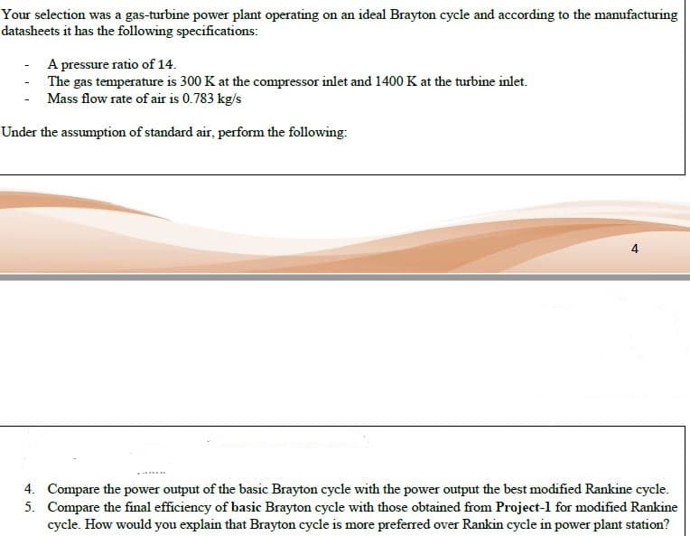 4. Compare the power output of the basic Brayton cycle with the power output the best modified Rankine cycle.
5. Compare the final efficiency of basic Brayton cycle with those obtained from Project-l for modified Rankine
cycle. How would you explain that Brayton cycle is more preferred over Rankin cycle in power plant station?
