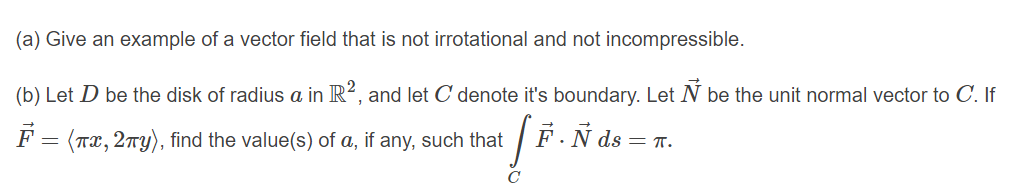 (a) Give an example of a vector field that is not irrotational and not incompressible.
(b) Let D be the disk of radius a in R², and let C denote it's boundary. Let N be the unit normal vector to C. If
F = (Tx, 2ny), find the value(s) of a, if any, such that
F.N ds = T.
