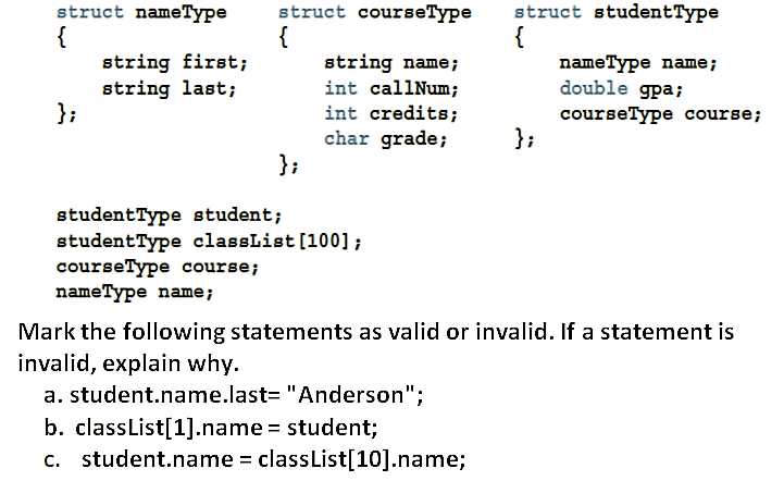 struct courseType
{
string name;
struct nameType
{
string first;
string last;
};
struct studentType
{
nameType name;
double gpa;
courseType course;
};
int callNum;
int credits;
char grade;
};
studentType student;
studentType classList[100] ;
courseType course;
nameType name;
Mark the following statements as valid or invalid. If a statement is
invalid, explain why.
a. student.name.last= "Anderson";
b. classList[1].name = student;
c. student.name = classList[10].name;
