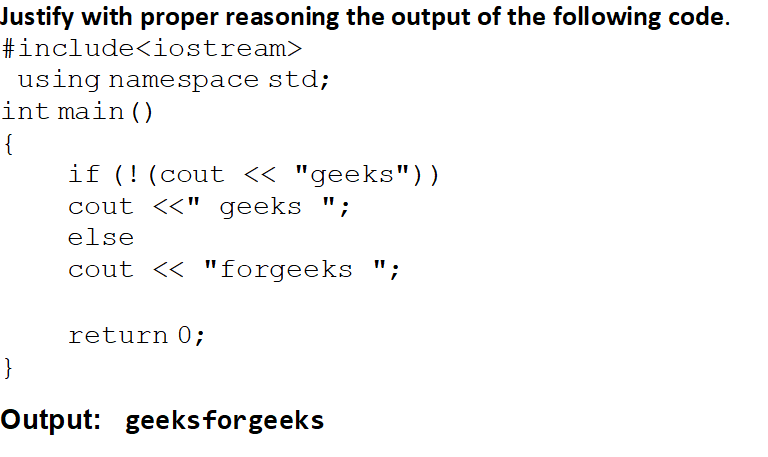 Justify with proper reasoning the output of the following code.
#include<iostream>
using namespace std;
int main()
{
if (!(cout « "geeks"))
cout <<" geeks ";
else
cout << "forgeeks ";
return 0;
}
Output: geeksforgeeks
