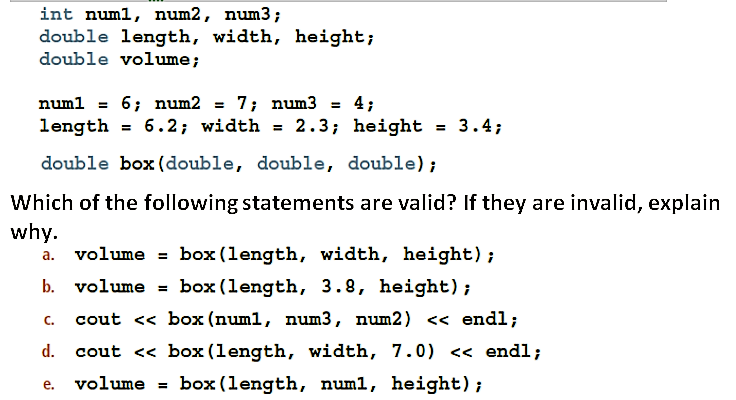 int numl, num2, num3;
double length, width, height;
double volume;
numl = 6; num2 = 7; num3 = 4;
%3D
length = 6.2; width = 2.3; height = 3.4;
double box (double, double, double);
Which of the following statements are valid? If they are invalid, explain
why.
volume = box (length, width, height);
b. volume = box (length, 3.8, height) ;
а.
%3D
C.
cout << box (num1, num3, num2) << endl;
d.
cout <« box (length, width, 7.0) << endl;
volume = box (length, num1, height);
е.
