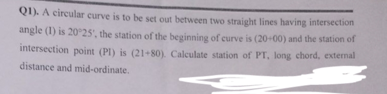 Q1). A circular curve is to be set out between two straight lines having intersection
angle (1) is 20°25', the station of the beginning of curve is (20+00) and the station of
intersection point (PI) is (21+80). Calculate station of PT, long chord, external
distance and mid-ordinate.