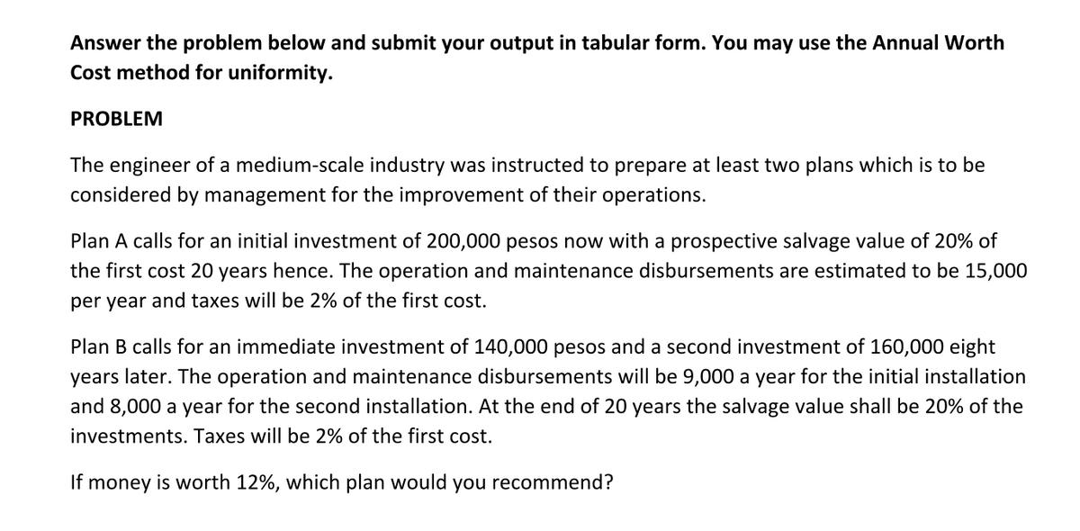 Answer the problem below and submit your output in tabular form. You may use the Annual Worth
Cost method for uniformity.
PROBLEM
The engineer of a medium-scale industry was instructed to prepare at least two plans which is to be
considered by management for the improvement of their operations.
Plan A calls for an initial investment of 200,000 pesos now with a prospective salvage value of 20% of
the first cost 20 years hence. The operation and maintenance disbursements are estimated to be 15,000
per year and taxes will be 2% of the first cost.
Plan B calls for an immediate investment of 140,000 pesos and a second investment of 160,000 eight
years later. The operation and maintenance disbursements will be 9,000 a year for the initial installation
and 8,000 a year for the second installation. At the end of 20 years the salvage value shall be 20% of the
investments. Taxes will be 2% of the first cost.
If money is worth 12%, which plan would you recommend?

