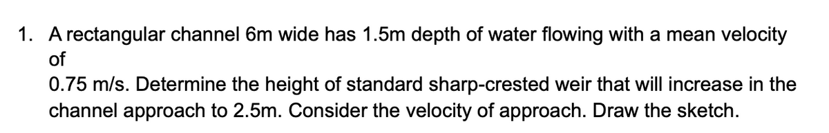 1. A rectangular channel 6m wide has 1.5m depth of water flowing with a mean velocity
of
0.75 m/s. Determine the height of standard sharp-crested weir that will increase in the
channel approach to 2.5m. Consider the velocity of approach. Draw the sketch.
