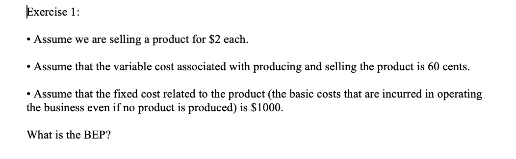 Exercise 1:
• Assume we are selling a product for $2 each.
• Assume that the variable cost associated with producing and selling the product is 60 cents.
• Assume that the fixed cost related to the product (the basic costs that are incurred in operating
the business even if no product is produced) is $1000.
What is the BEP?
