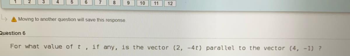 9
10
11
12
A Moving to another question will save this response.
Question 6
For what value of t , if any, is the vector (2, -4t) parallel to the vector (4, -1) ?
