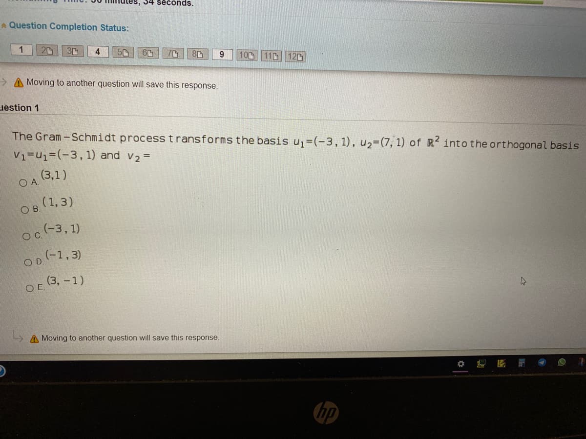 34 seconds.
A Question Completion Status:
1
3
4
50
10 110 120
> A Moving to another question will save this response.
uestion 1
The Gram-Schmidt process t ransformsthe basis u =(-3,1), u2=(7, 1) of R into the orthogonal basis
V1=u1=(-3,1) and v2 =
(3,1)
(1, 3)
OB.
oc(-3, 1)
OC.
OD(-1,3)
OE (3, -1)
A Moving to another question will save this response.
hp
