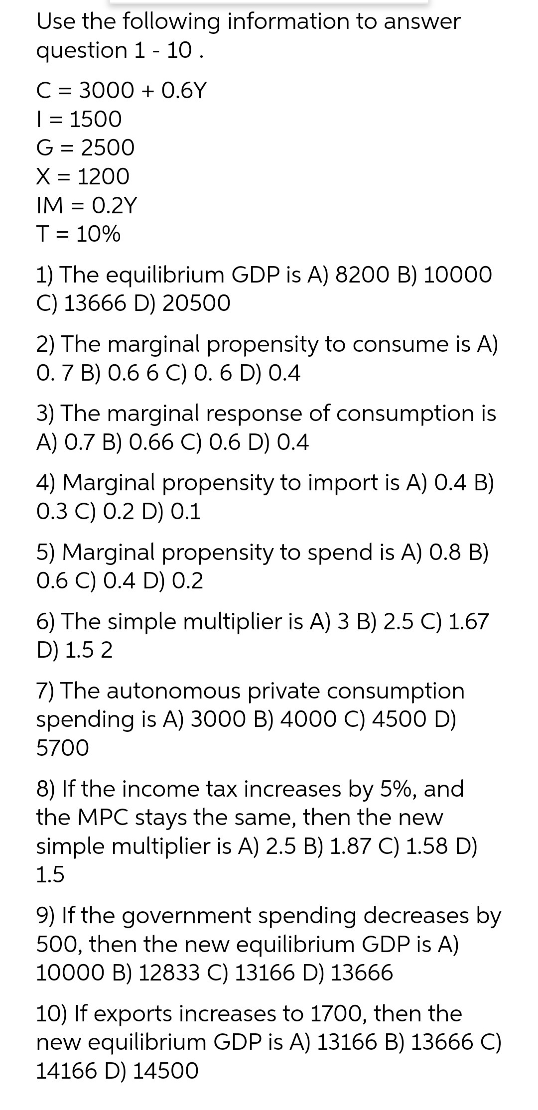 Use the following information to answer
question 1 - 10 .
C = 3000 + 0.6Y
| = 1500
G = 2500
X = 1200
IM = 0.2Y
T = 10%
1) The equilibrium GDP is A) 8200 B) 10000
C) 13666 D) 20500
2) The marginal propensity to consume is A)
0.7 B) 0.6 6 C) 0. 6 D) 0.4
3) The marginal response of consumption is
A) 0.7 B) 0.66 C) 0.6 D) 0.4
4) Marginal propensity to import is A) 0.4 B)
О.3 С) 0.2 D) 0.1
5) Marginal propensity to spend is A) 0.8 B)
0.6 C) 0.4 D) 0.2
6) The simple multiplier is A) 3 B) 2.5 C) 1.67
D) 1.5 2
7) The autonomous private consumption
spending is A) 3000 B) 4000 C) 4500 D)
5700
8) If the income tax increases by 5%, and
the MPC stays the same, then the new
simple multiplier is A) 2.5 B) 1.87 C) 1.58 D)
1.5
9) If the government spending decreases by
500, then the new equilibrium GDP is A)
10000 B) 12833 C) 13166 D) 13666
10) If exports increases to 1700, then the
new equilibrium GDP is A) 13166 B) 13666 C)
14166 D) 14500
