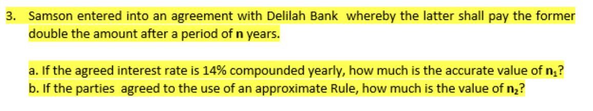 3. Samson entered into an agreement with Delilah Bank whereby the latter shall pay the former
double the amount after a period of n years.
a. If the agreed interest rate is 14% compounded yearly, how much is the accurate value of n₂?
b. If the parties agreed to the use of an approximate Rule, how much is the value of n₂?
