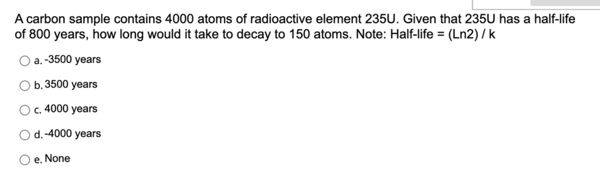A carbon sample contains 4000 atoms of radioactive element 235U. Given that 235U has a half-life
of 800 years, how long would it take to decay to 150 atoms. Note: Half-life = (Ln2) / k
a. -3500 years
b. 3500 years
c. 4000 years
d. -4000 years
e. None