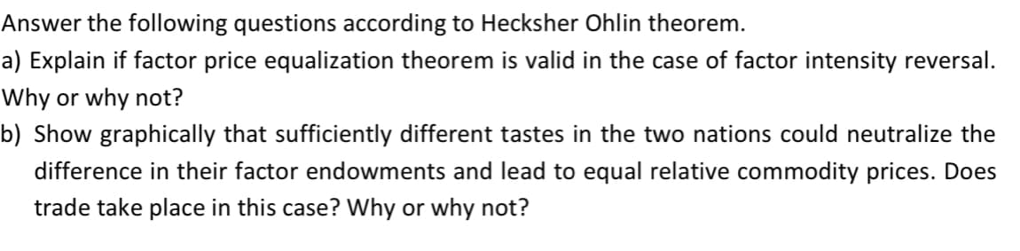 Answer the following questions according to Hecksher Ohlin theorem.
a) Explain if factor price equalization theorem is valid in the case of factor intensity reversal.
Why or why not?
b) Show graphically that sufficiently different tastes in the two nations could neutralize the
difference in their factor endowments and lead to equal relative commodity prices. Does
trade take place in this case? Why or why not?
