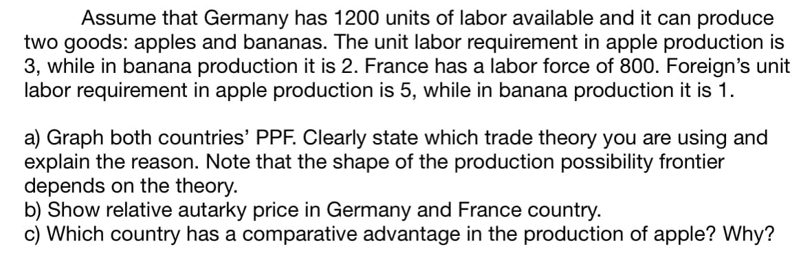 Assume that Germany has 1200 units of labor available and it can produce
two goods: apples and bananas. The unit labor requirement in apple production is
3, while in banana production it is 2. France has a labor force of 800. Foreign's unit
labor requirement in apple production is 5, while in banana production it is 1.
a) Graph both countries' PPF. Clearly state which trade theory you are using and
explain the reason. Note that the shape of the production possibility frontier
depends on the theory.
b) Show relative autarky price in Germany and France country.
c) Which country has a comparative advantage in the production of apple? Why?
