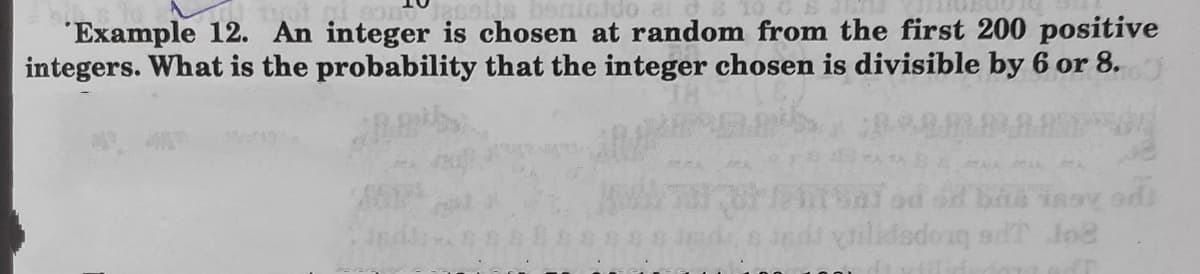 benicido
"Example 12. An integer is chosen at random from the first 200 positive
integers. What is the probability that the integer chosen is divisible by 6 or 8.
