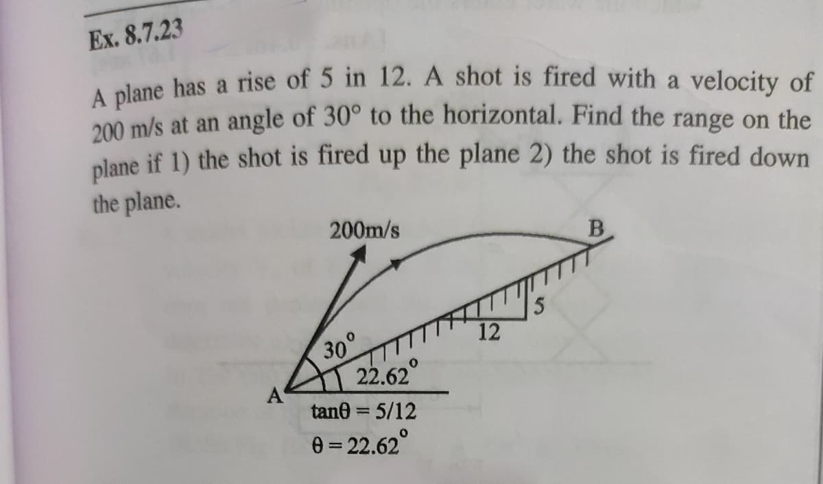 Ex. 8.7.23
alane has a rise of 5 in 12. A shot is fired with a velocity of
200 m/s at an angle of 30° to the horizontal. Find the range on the
plane if 1) the shot is fired up the plane 2) the shot is fired down
the plane.
200m/s
B
12
30°
22.62
A
tane = 5/12
%3D
0 = 22.62°
