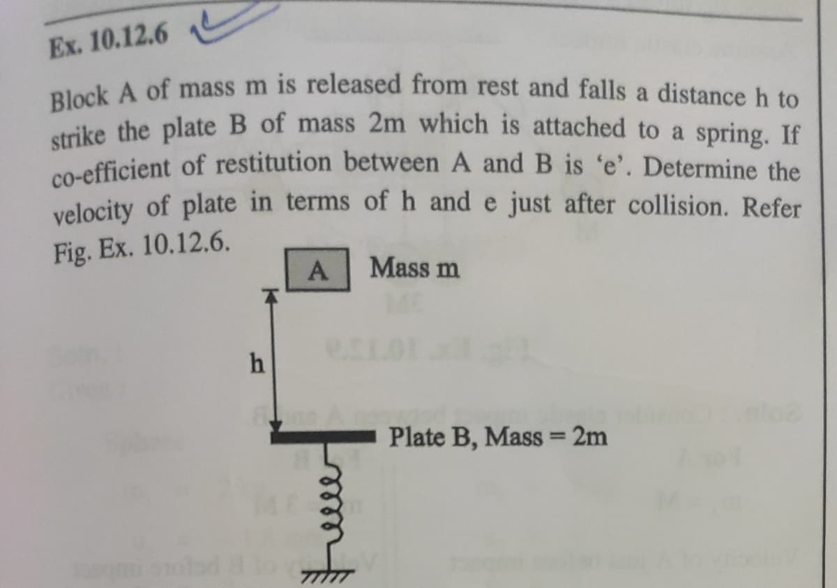 Block A of mass m is released from rest and falls a distance h to
strike the plate B of mass 2m which is attached to a spring. If
co-efficient of restitution between A and B is 'e'. Determine the
Ex. 10.12.6
a
ike the plate B of mass 2m which is attached to a spring. If
velocity of plate in terms of h and e just after collision. Refer
Fig. Ex. 10.12.6.
Mass m
A
h
Plate B, Mass 2m
relle
