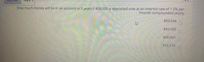 How much money will be in an account in 5 years if $20,000 is deposited now at an interest rate of 1.5% per
?month compounded yearly
$50,544
$45,500
$48,860
$55,334
