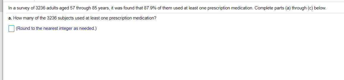 In a survey of 3236 adults aged 57 through 85 years, it was found that 87.9% of them used at least one prescription medication. Complete parts (a) through (c) below.
a. How many of the 3236 subjects used at least one prescription medication?
(Round to the nearest integer as needed.)
