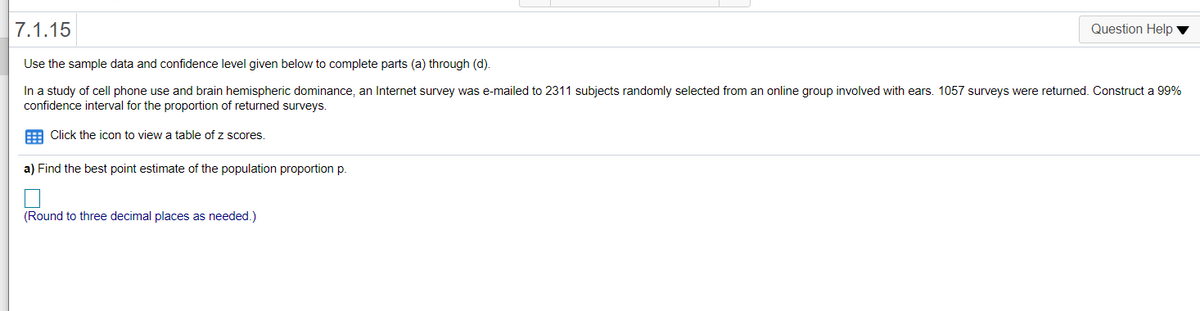 7.1.15
Question Help
Use the sample data and confidence level given below to complete parts (a) through (d).
In a study of cell phone use and brain hemispheric dominance, an Internet survey was e-mailed to 2311 subjects randomly selected from an online group involved with ears. 1057 surveys were returned. Construct a 99%
confidence interval for the proportion of returned surveys.
E Click the icon to view a table of z scores.
a) Find the best point estimate of the population proportion p.
(Round to three decimal places as needed.)
