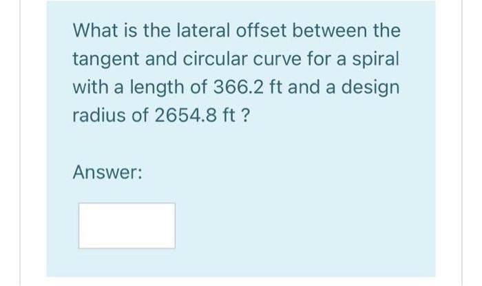 What is the lateral offset between the
tangent and circular curve for a spiral
with a length of 366.2 ft and a design
radius of 2654.8 ft ?
Answer:
