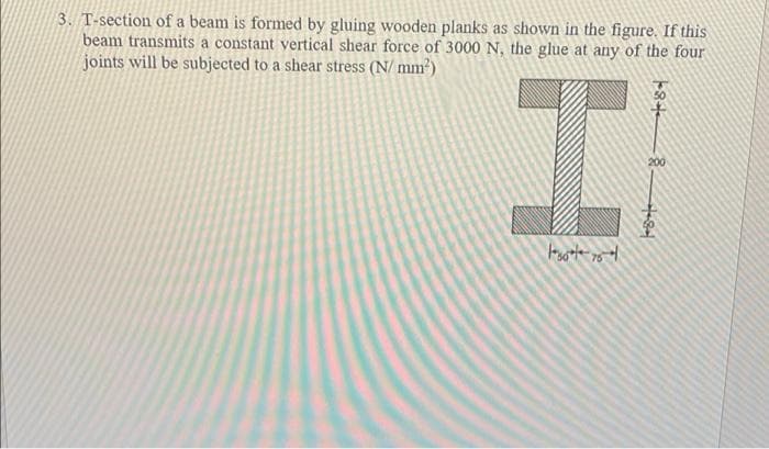 3. T-section of a beam is formed by gluing wooden planks as shown in the figure. If this
beam transmits a constant vertical shear force of 3000 N, the glue at any of the four
joints will be subjected to a shear stress (N/ mm²)
200
