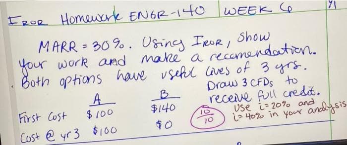 EROR Homewerk ENGR-14O
WEEK 6
MARR = 30 %. Using IrUr, Show
your work ard make a recomendation.
Both options have vsefl laves of 3 yrs.
Draw 3 CFDS to
receive full credit.
Use i- 20% and
i- 4070 in your andysis
A
B.
$140
Frst Cust
$100
Cost e yr 3 $100
$0
10
