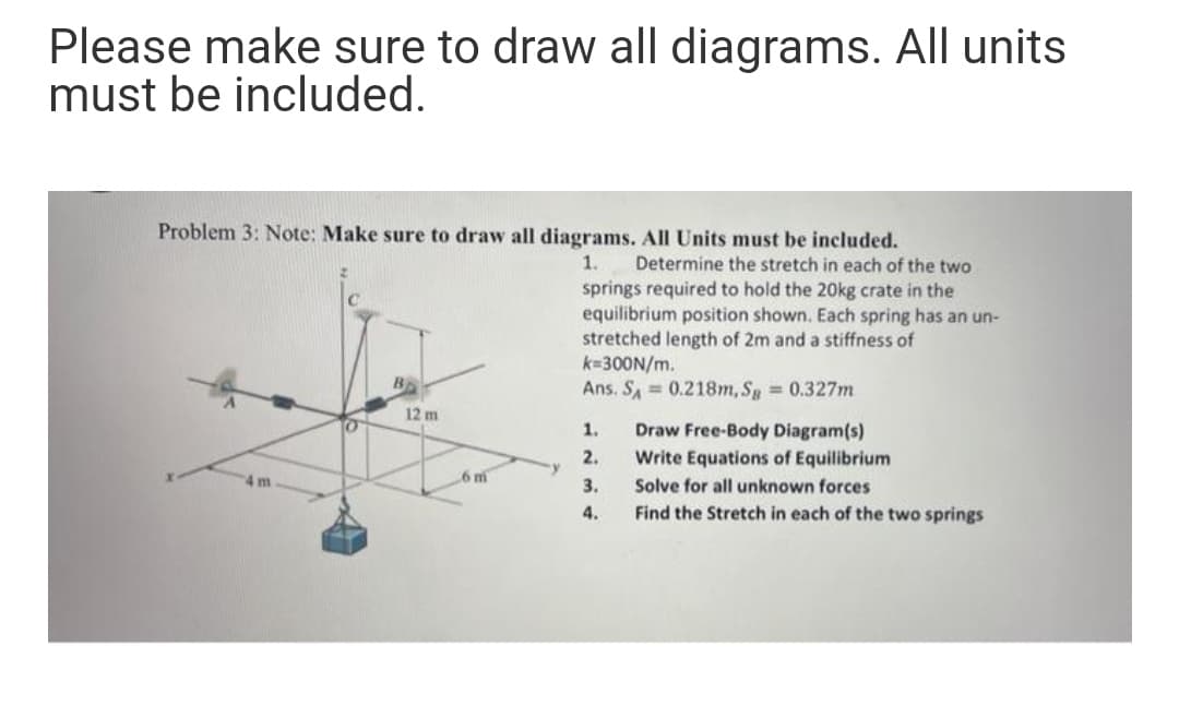 Please make sure to draw all diagrams. All units
must be included.
Problem 3: Note: Make sure to draw all diagrams. All Units must be included.
1.
Determine the stretch in each of the two
springs required to hold the 20kg crate in the
equilibrium position shown. Each spring has an un-
stretched length of 2m and a stiffness of
k=300N/m.
Ans. SA 0.218m, Sg 0.327m
12 m
1.
Draw Free-Body Diagram(s)
2.
Write Equations of Equilibrium
4 m
6 m
3.
Solve for all unknown forces
4.
Find the Stretch in each of the two springs
