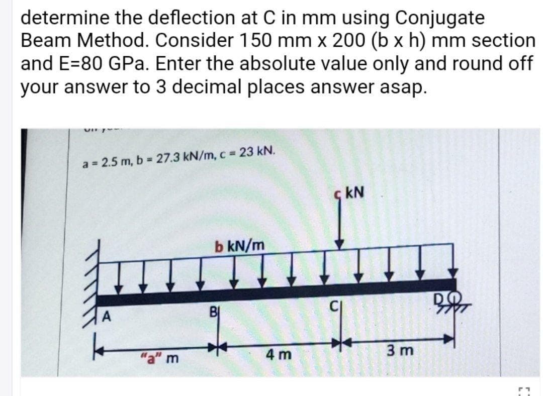 determine the deflection at C in mm using Conjugate
Beam Method. Consider 150 mm x 200 (b x h) mm section
and E=80 GPa. Enter the absolute value only and round off
your answer to 3 decimal places answer asap.
a = 2.5 m, b 27.3 kN/m, c 23 kN.
kN
b kN/m
BỊ
4 m
3 m
