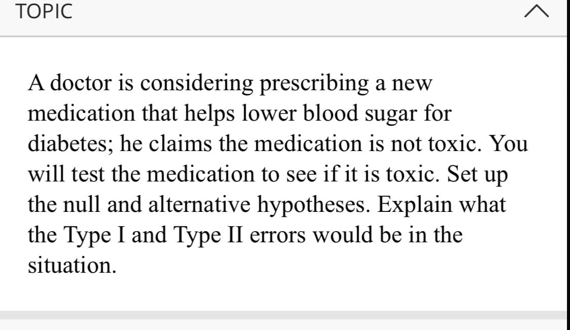 TOPIC
A doctor is considering prescribing a new
medication that helps lower blood sugar for
diabetes; he claims the medication is not toxic. You
will test the medication to see if it is toxic. Set up
the null and alternative hypotheses. Explain what
the Type I and Type II errors would be in the
situation.
