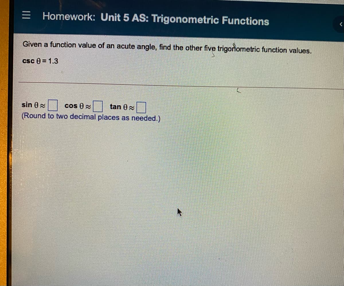 = Homework: Unit 5 AS: Trigonometric Functions
Given a function value of an acute angle, find the other five trigonometric function values.
csc 0= 1.3
sin 0N
cos 0
tan 0
(Round to two decimal places as needed.)
