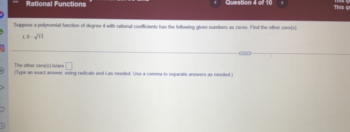 Rational Functions
Question 4 of 10
This qu
This qu
Suppose a polynomial function of degree 4 with rational coefficients has the following given numbers as zeros. Find the other zero(s).
i, 8-11
The other zero(s) is/are
(Type an exact answer, using radicals and i as needed. Use a comma to separate answers as needed.)
