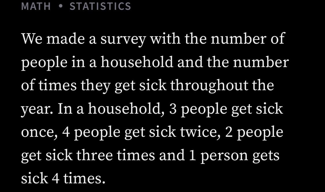 МАТH
STATISTICS
We made a survey with the number of
people in a household and the number
of times they get sick throughout the
year. In a household, 3 people get sick
once, 4 people get sick twice, 2 people
get sick three times and 1 person gets
sick 4 times.
