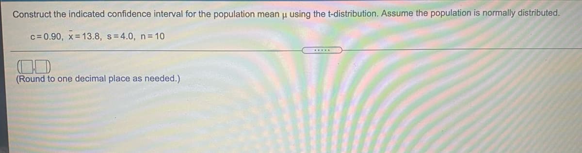 Construct the indicated confidence interval for the population mean u using the t-distribution. Assume the population is normally distributed.
c= 0.90, x= 13.8, s=4.0, n = 10
(Round to one decimal place as needed.)
