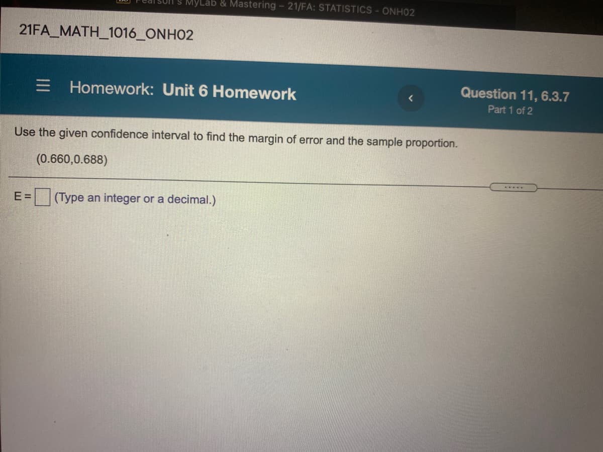 IS MyLab & Mastering - 21/FA: STATISTICS-ONH02
21FA_MATH_1016_ONHO2
E Homework: Unit 6 Homework
Question 11, 6.3.7
Part 1 of 2
Use the given confidence interval to find the margin of error and the sample proportion.
(0.660,0.688)
...
E =
(Type an integer or a decimal.)
