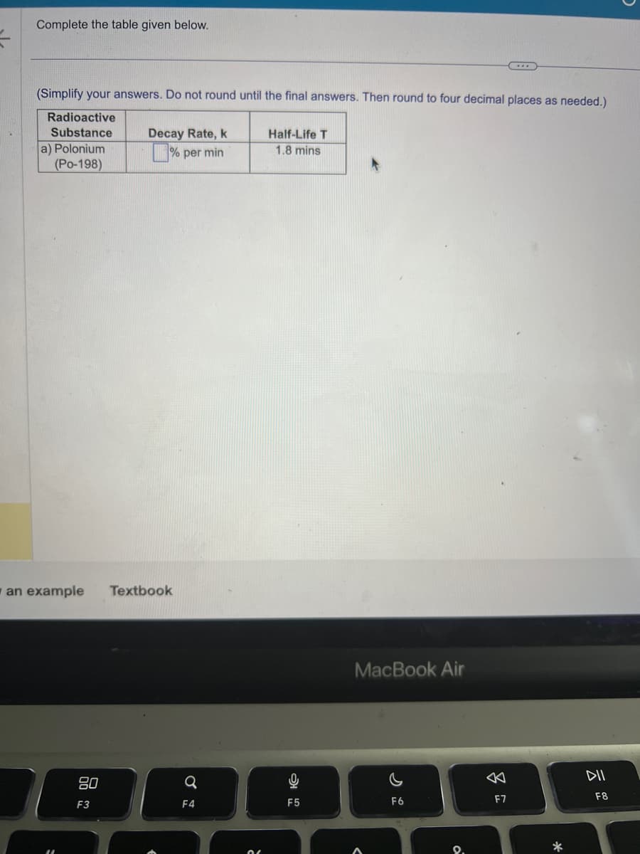 Complete the table given below.
(Simplify your answers. Do not round until the final answers. Then round to four decimal places as needed.)
Radioactive
Substance
a) Polonium
(Po-198)
an example
80
F3
Decay Rate, k
% per min
Textbook
a
F4
č
Half-Life T
1.8 mins
F5
MacBook Air
C
F6
9.
F7
*
DII
F8