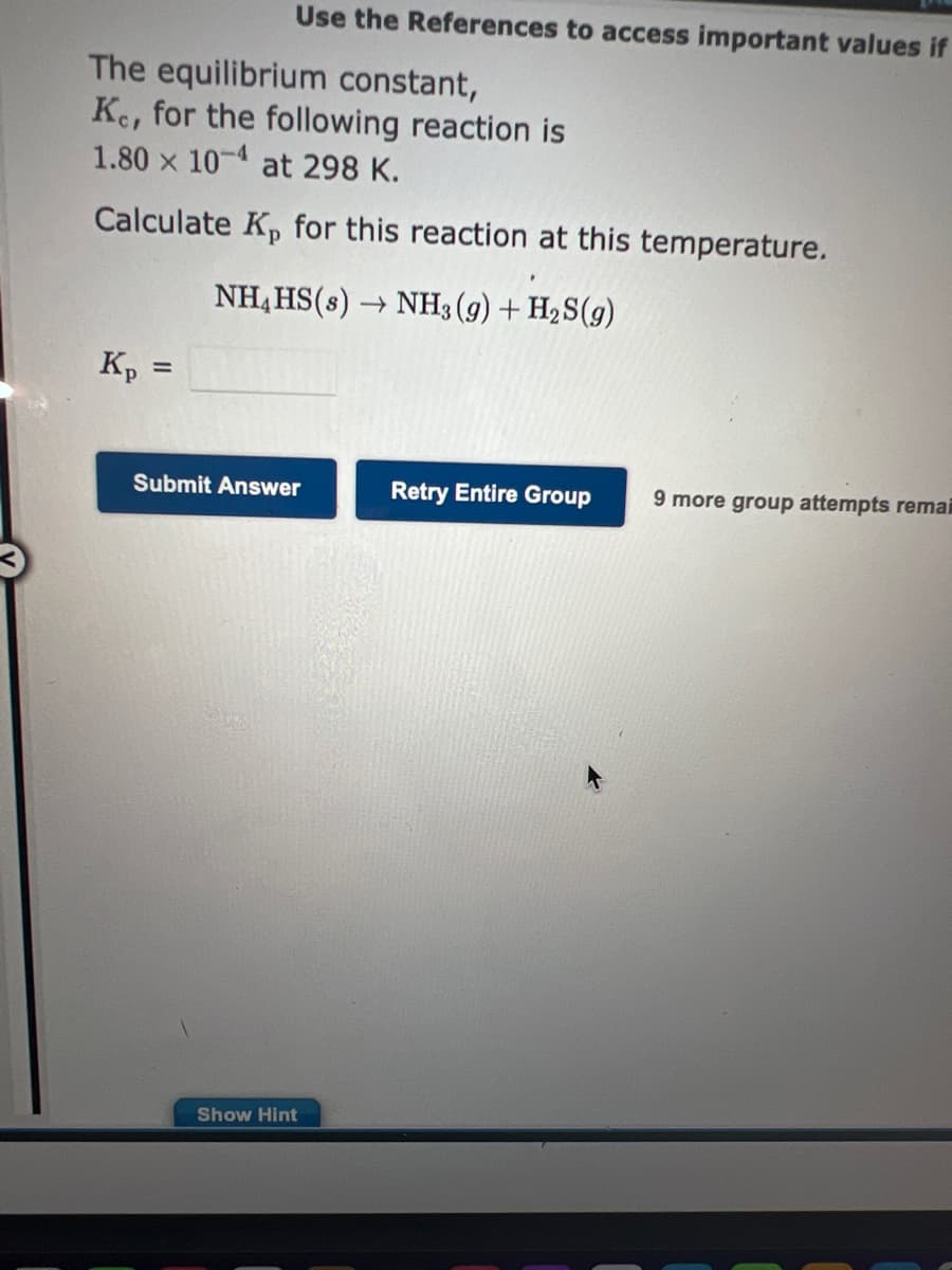 Use the References to access important values if
The equilibrium constant,
Ke, for the following reaction is
1.80 x 10-4 at 298 K.
Calculate Kp for this reaction at this temperature.
NH4HS(s) → NH3(g) + H₂S(g)
Kp =
Submit Answer
Show Hint
Retry Entire Group
9 more group attempts remai