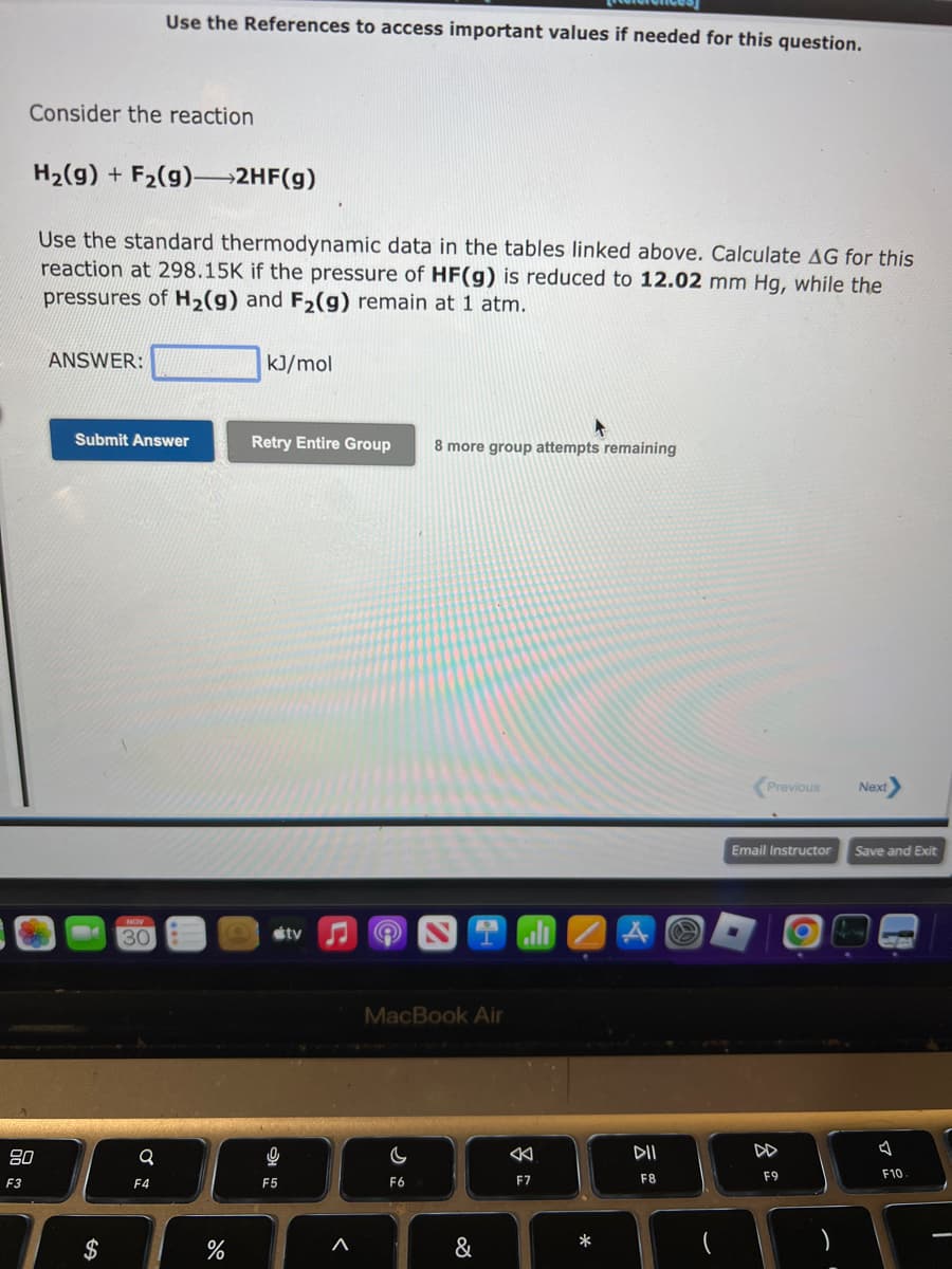 F3
Consider the reaction
80
H₂(g) + F₂(g)—2HF(g)
Use the standard thermodynamic data in the tables linked above. Calculate AG for this
reaction at 298.15K if the pressure of HF(g) is reduced to 12.02 mm Hg, while the
pressures of H₂(g) and F₂(g) remain at 1 atm.
ANSWER:
Submit Answer
$
Use the References to access important values if needed for this question.
30
Q
F4
do
%
kJ/mol
Retry Entire Group
9
F5
tv
<
e
4
8 more group attempts remaining
MacBook Air
C
F6
&
K
F7
*
DII
F8
Previous
Email Instructor
F9
Next
Save and Exit
F10
I