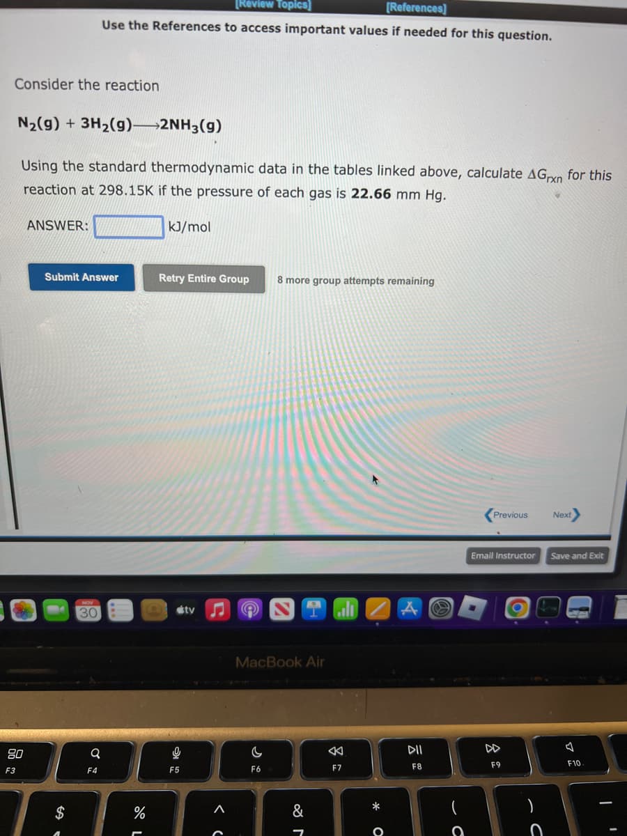 Consider the reaction
F3
N₂(g) + 3H₂(g)->2NH3(g)
Using the standard thermodynamic data in the tables linked above, calculate AGxn for this
reaction at 298.15K if the pressure of each gas is 22.66 mm Hg.
ANSWER:
Submit Answer
$
[Review Topics]
[References]
Use the References to access important values if needed for this question.
NOV
30
Q
F4
%
-
kJ/mol
Retry Entire Group
9
F5
tv
<
A
8 more group attempts remaining
MacBook Air
C
F6
&
7
alı
F7
* O
A
DII
F8
a
Previous
Email Instructor
8
F9
- C
)
Next
Save and Exit
F10.
I