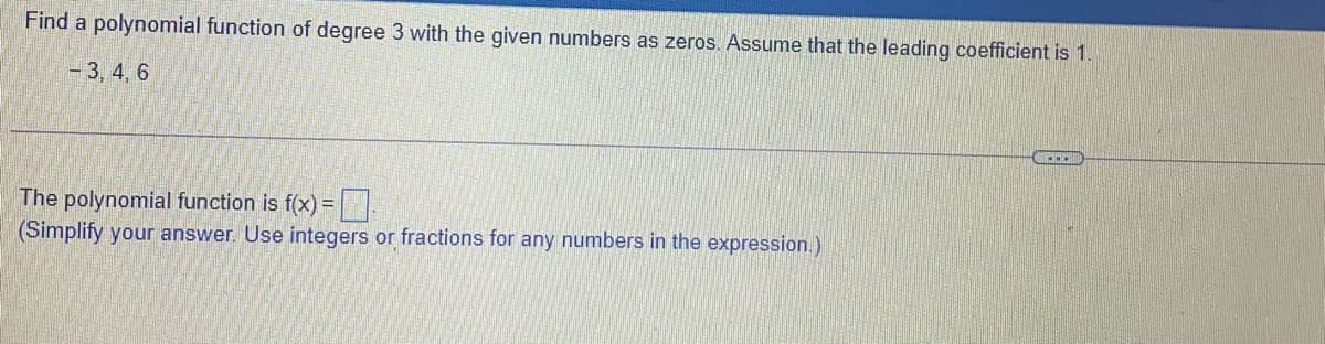 Find a polynomial function of degree 3 with the given numbers as zeros. Assume that the leading coefficient is 1.
- 3, 4, 6
The polynomial function is f(x) =||
(Simplify your answer. Use integers or fractions for any numbers in the expression.)
