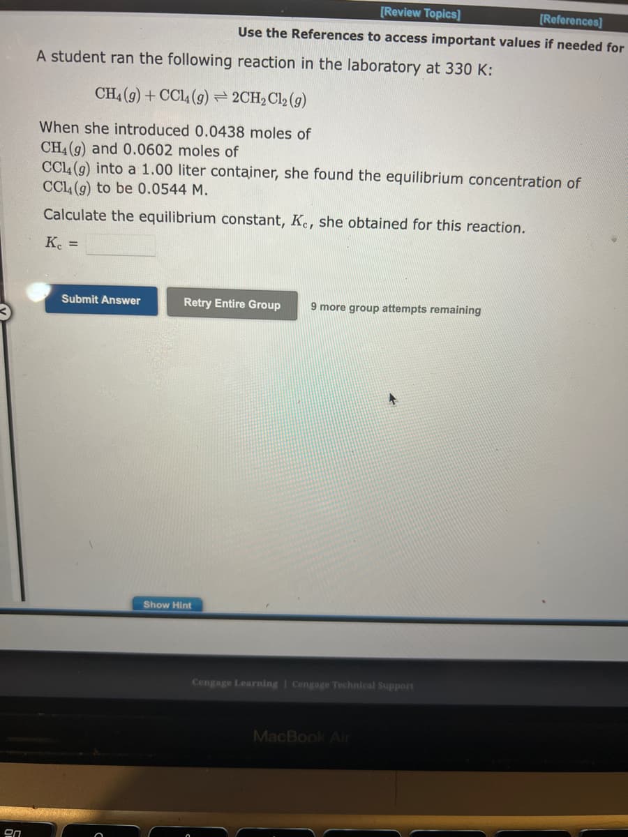 20
A student ran the following reaction in the laboratory at 330 K:
[Review Topics]
[References]
Use the References to access important values if needed for
CH4 (9) + CCl4 (g) = 2CH₂Cl₂ (g)
When she introduced 0.0438 moles of
CH4 (g) and 0.0602 moles of
CCL4 (g) into a 1.00 liter container, she found the equilibrium concentration of
CCl4 (g) to be 0.0544 M.
Calculate the equilibrium constant, Kc, she obtained for this reaction.
Kc =
Submit Answer
Retry Entire Group 9 more group attempts remaining
Show Hint
Cengage Learning | Cengage Technical Support
MacBook Air