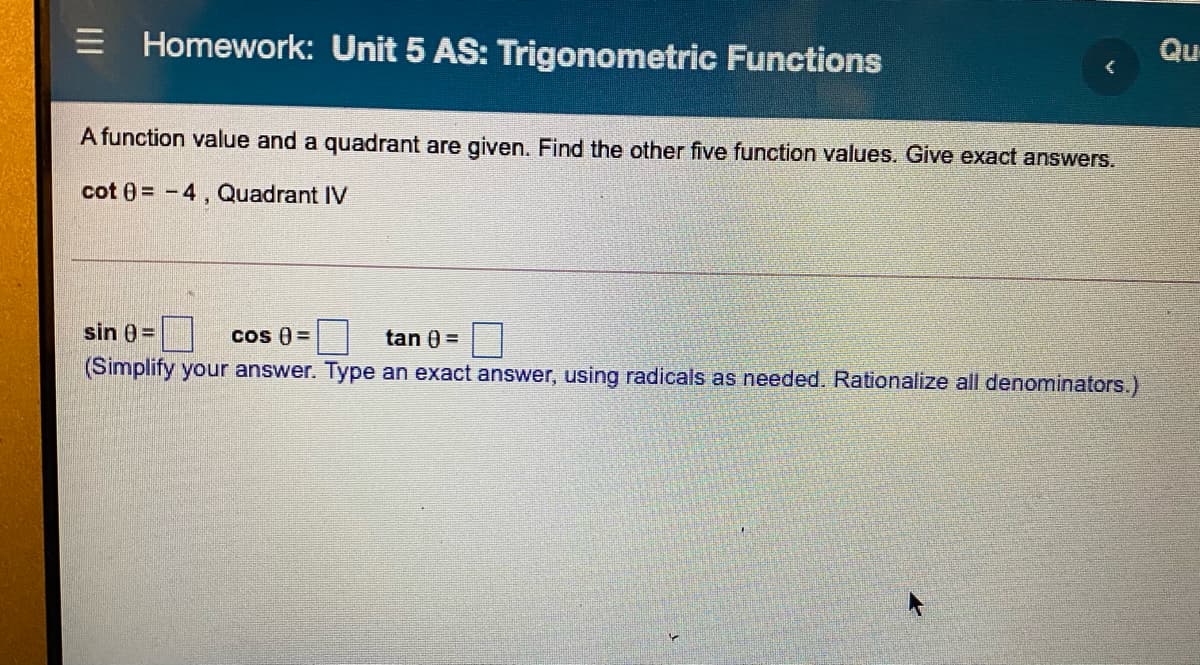 Qu-
Homework: Unit 5 AS: Trigonometric Functions
A function value and a quadrant are given. Find the other five function values. Give exact answers.
cot 0 = -4, Quadrant IV
sin 0=D
cos ) =
tan 0 =
(Simplify your answer. Type an exact answer, using radicals as needed. Rationalize all denominators.)
II
