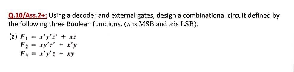 Q.10/Ass.2+: Using a decoder and external gates, design a combinational circuit defined by
the following three Boolean functions. (x is MSB and zis LSB).
(a) F1
*y':' + *こ
F: = xy':' + x'y
F, = x'y'; + xy
