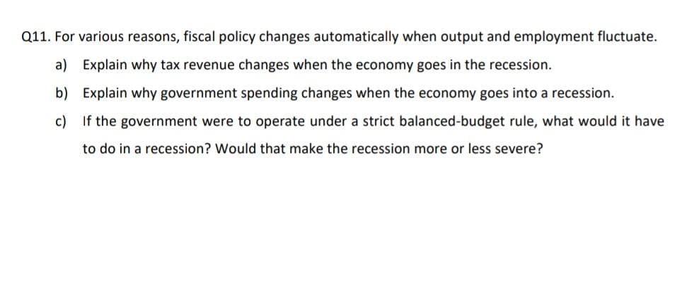 Q11. For various reasons, fiscal policy changes automatically when output and employment fluctuate.
a) Explain why tax revenue changes when the economy goes in the recession.
b) Explain why government spending changes when the economy goes into a recession.
c) If the government were to operate under a strict balanced-budget rule, what would it have
to do in a recession? Would that make the recession more or less severe?
