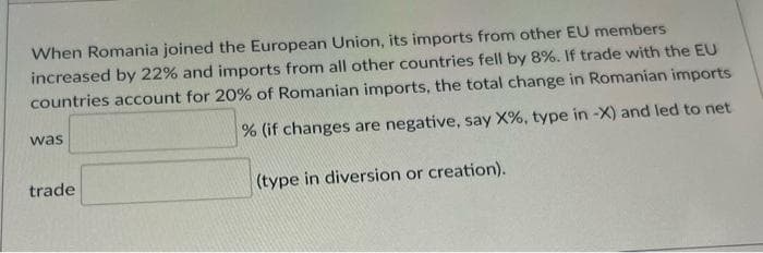 When Romania joined the European Union, its imports from other EU members
increased by 22% and imports from all other countries fell by 8%. If trade with the EU
countries account for 20% of Romanian imports, the total change in Romanian imports
was
% (if changes are negative, say X%, type in -X) and led to net
trade
(type in diversion or creation).
