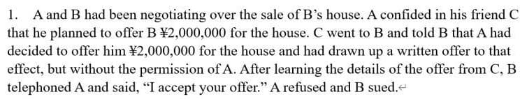 1. A and B had been negotiating over the sale of B's house. A confided in his friend C
that he planned to offer B ¥2,000,000 for the house. C went to B and told B that A had
decided to offer him ¥2,000,000 for the house and had drawn up a written offer to that
effect, but without the permission of A. After learning the details of the offer from C, B
telephoned A and said, "I accept your offer." A refused and B sued.
