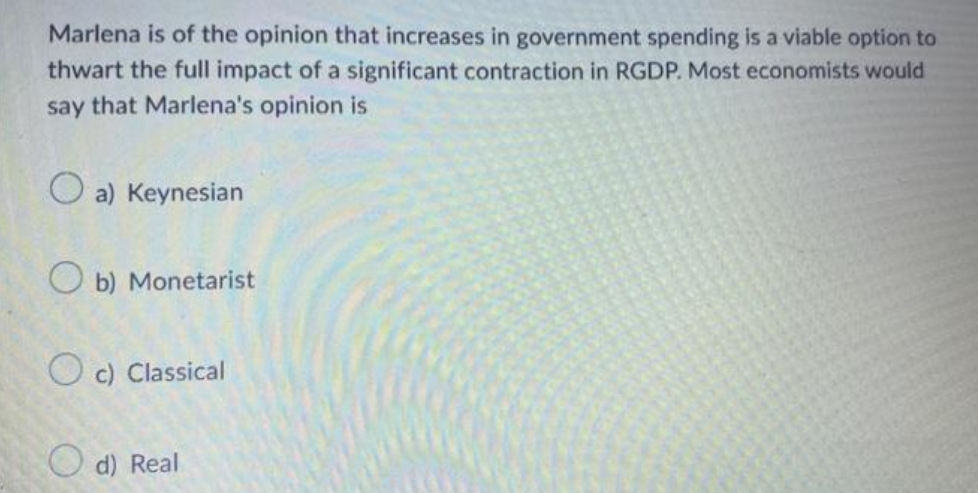 Marlena is of the opinion that increases in government spending is a viable option to
thwart the full impact of a significant contraction in RGDP. Most economists would
say that Marlena's opinion is
O a) Keynesian
O b) Monetarist
O c) Classical
O d) Real
