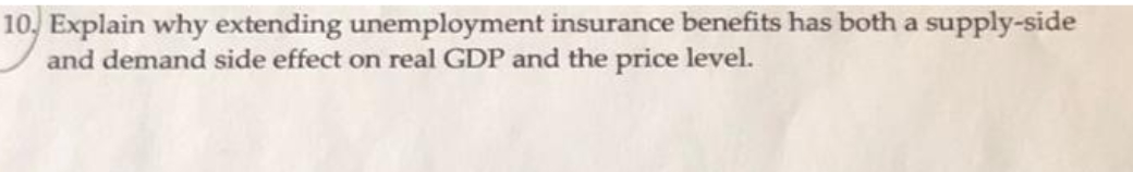 10, Explain why extending unemployment insurance benefits has both a supply-side
and demand side effect on real GDP and the price level.
