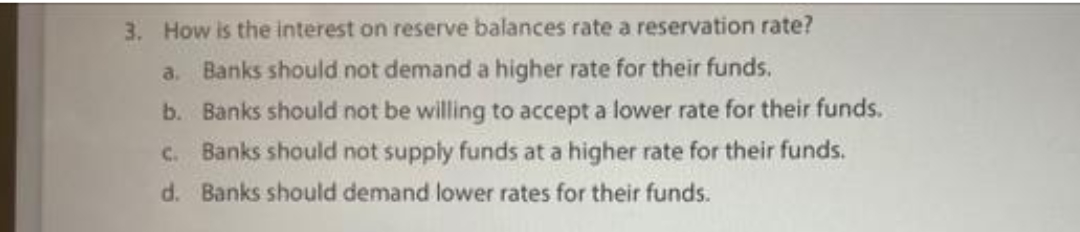 3. How is the interest on reserve balances rate a reservation rate?
a. Banks should not demand a higher rate for their funds.
b. Banks should not be willing to accept a lower rate for their funds.
c. Banks should not supply funds at a higher rate for their funds.
d. Banks should demand lower rates for their funds.
