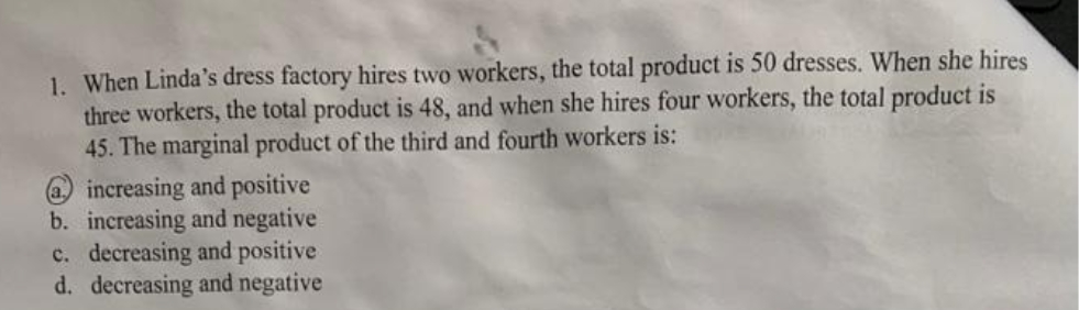 1. When Linda's dress factory hires two workers, the total product is 50 dresses. When she hires
three workers, the total product is 48, and when she hires four workers, the total product is
45. The marginal product of the third and fourth workers is:
@ increasing and positive
b. increasing and negative
c. decreasing and positive
d. decreasing and negative
