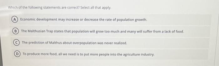 Which of the following statements are correct? Select all that apply.
Economic development may increase or decrease the rate of population growth.
B The Malthusian Trap states that population will grow too much and many will suffer from a lack of food.
The prediction of Malthus about overpopulation was never realized.
To produce more food, all we need is to put more people into the agriculture industry.