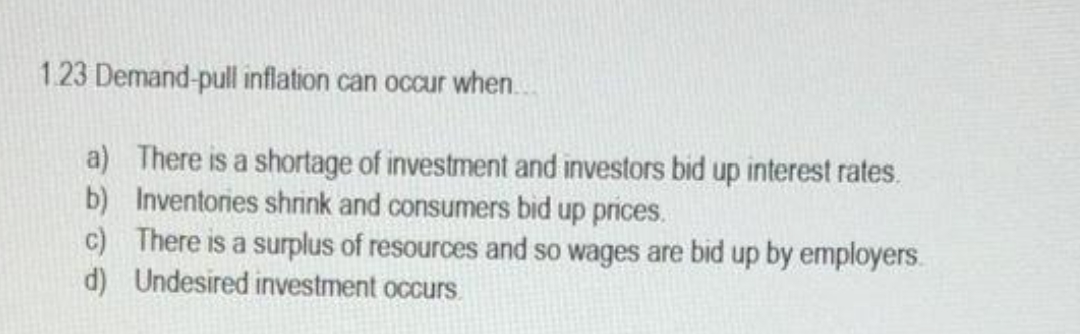 1.23 Demand-pull inflation can occur when..
a) There is a shortage of investment and investors bid up interest rates.
b) Inventories shrink and consumers bid up prices.
c) There is a surplus of resources and so wages are bid up by employers.
d) Undesired investment occurs
